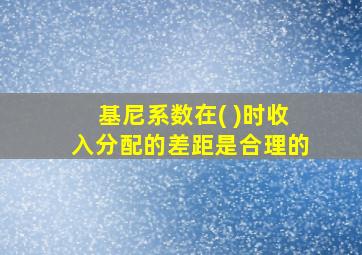 基尼系数在( )时收入分配的差距是合理的